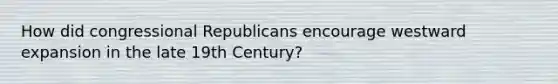 How did congressional Republicans encourage westward expansion in the late 19th Century?