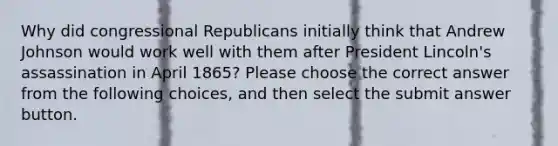 Why did congressional Republicans initially think that Andrew Johnson would work well with them after President Lincoln's assassination in April 1865? Please choose the correct answer from the following choices, and then select the submit answer button.