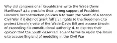 Why did congressional Republicans write the Wade Davis Manifesto? a.to proclaim their strong support of President Lincoln's Reconstruction policies b.to warn the South of a second Civil War if it did not grant full civil rights to the freedmen c.to protest Lincoln's veto of the Wade-Davis Bill and accuse Lincoln of exceeding his constitutional authority d. to express their opinion that the South deserved lenient terms to rejoin the Union e.to accuse England of meddling in the Civil War