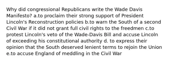 Why did congressional Republicans write the Wade Davis Manifesto? a.to proclaim their strong support of President Lincoln's Reconstruction policies b.to warn the South of a second Civil War if it did not grant full civil rights to the freedmen c.to protest Lincoln's veto of the Wade-Davis Bill and accuse Lincoln of exceeding his constitutional authority d. to express their opinion that the South deserved lenient terms to rejoin the Union e.to accuse England of meddling in the Civil War