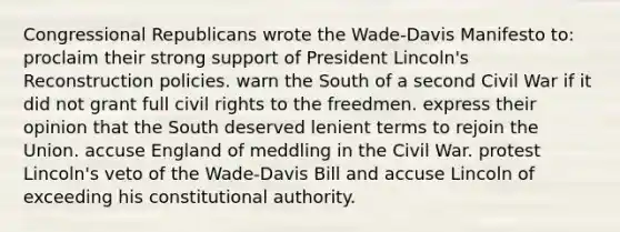 Congressional Republicans wrote the Wade-Davis Manifesto to: proclaim their strong support of President Lincoln's Reconstruction policies. warn the South of a second Civil War if it did not grant full civil rights to the freedmen. express their opinion that the South deserved lenient terms to rejoin the Union. accuse England of meddling in the Civil War. protest Lincoln's veto of the Wade-Davis Bill and accuse Lincoln of exceeding his constitutional authority.