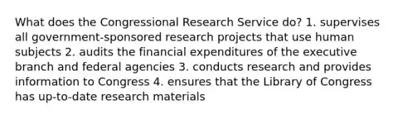 What does the Congressional Research Service do? 1. supervises all government-sponsored research projects that use human subjects 2. audits the financial expenditures of the executive branch and federal agencies 3. conducts research and provides information to Congress 4. ensures that the Library of Congress has up-to-date research materials