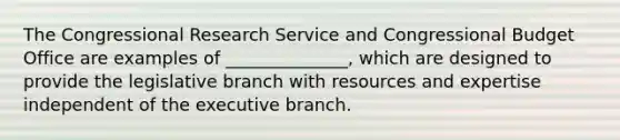 The Congressional Research Service and Congressional Budget Office are examples of ______________, which are designed to provide the legislative branch with resources and expertise independent of <a href='https://www.questionai.com/knowledge/kBllUhZHhd-the-executive-branch' class='anchor-knowledge'>the executive branch</a>.