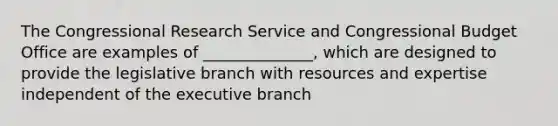 The Congressional Research Service and Congressional Budget Office are examples of ______________, which are designed to provide the legislative branch with resources and expertise independent of the executive branch