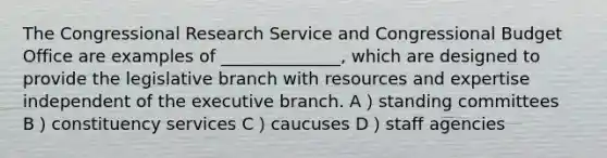 The Congressional Research Service and Congressional Budget Office are examples of ______________, which are designed to provide the legislative branch with resources and expertise independent of the executive branch. A）standing committees B）constituency services C）caucuses D）staff agencies