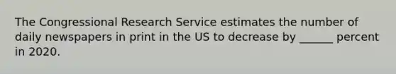 The Congressional Research Service estimates the number of daily newspapers in print in the US to decrease by ______ percent in 2020.