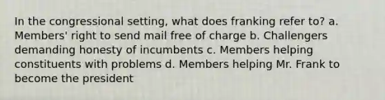 In the congressional setting, what does franking refer to? a. Members' right to send mail free of charge b. Challengers demanding honesty of incumbents c. Members helping constituents with problems d. Members helping Mr. Frank to become the president