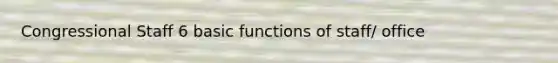 Congressional Staff 6 basic functions of staff/ office