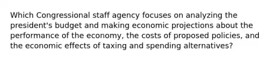 Which Congressional staff agency focuses on analyzing the president's budget and making economic projections about the performance of the economy, the costs of proposed policies, and the economic effects of taxing and spending alternatives?