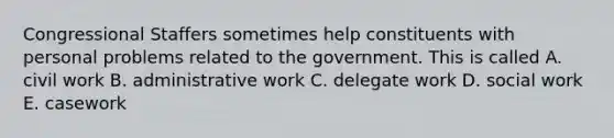 Congressional Staffers sometimes help constituents with personal problems related to the government. This is called A. civil work B. administrative work C. delegate work D. social work E. casework