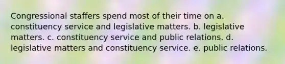 Congressional staffers spend most of their time on a. constituency service and legislative matters. b. legislative matters. c. constituency service and public relations. d. legislative matters and constituency service. e. public relations.