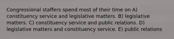 Congressional staffers spend most of their time on A) constituency service and legislative matters. B) legislative matters. C) constituency service and public relations. D) legislative matters and constituency service. E) public relations