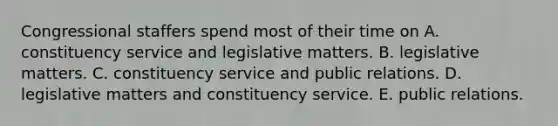 Congressional staffers spend most of their time on A. constituency service and legislative matters. B. legislative matters. C. constituency service and public relations. D. legislative matters and constituency service. E. public relations.