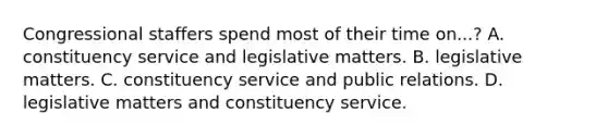 Congressional staffers spend most of their time on...? A. constituency service and legislative matters. B. legislative matters. C. constituency service and public relations. D. legislative matters and constituency service.