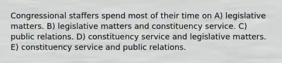 Congressional staffers spend most of their time on A) legislative matters. B) legislative matters and constituency service. C) public relations. D) constituency service and legislative matters. E) constituency service and public relations.