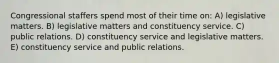 Congressional staffers spend most of their time on: A) legislative matters. B) legislative matters and constituency service. C) public relations. D) constituency service and legislative matters. E) constituency service and public relations.