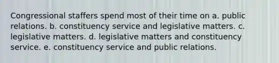 Congressional staffers spend most of their time on a. public relations. b. constituency service and legislative matters. c. legislative matters. d. legislative matters and constituency service. e. constituency service and public relations.