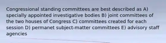 Congressional standing committees are best described as A) specially appointed investigative bodies B) joint committees of the two houses of Congress C) committees created for each session D) permanet subject-matter committees E) advisory staff agencies