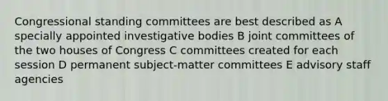 Congressional standing committees are best described as A specially appointed investigative bodies B joint committees of <a href='https://www.questionai.com/knowledge/k2vmuMfZ8W-the-two-houses-of-congress' class='anchor-knowledge'>the two houses of congress</a> C committees created for each session D permanent subject-matter committees E advisory staff agencies