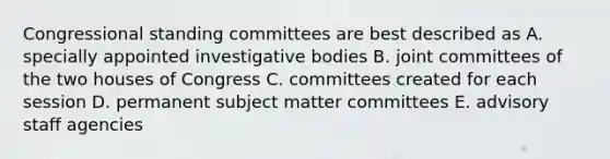 Congressional standing committees are best described as A. specially appointed investigative bodies B. joint committees of the two houses of Congress C. committees created for each session D. permanent subject matter committees E. advisory staff agencies