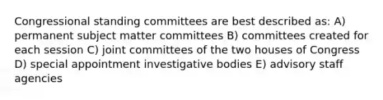 Congressional standing committees are best described as: A) permanent subject matter committees B) committees created for each session C) joint committees of the two houses of Congress D) special appointment investigative bodies E) advisory staff agencies