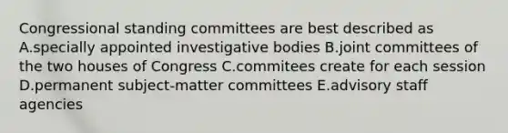 Congressional standing committees are best described as A.specially appointed investigative bodies B.joint committees of the two houses of Congress C.commitees create for each session D.permanent subject-matter committees E.advisory staff agencies