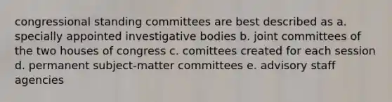 congressional standing committees are best described as a. specially appointed investigative bodies b. joint committees of the two houses of congress c. comittees created for each session d. permanent subject-matter committees e. advisory staff agencies