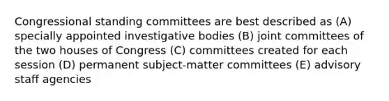 Congressional standing committees are best described as (A) specially appointed investigative bodies (B) joint committees of the two houses of Congress (C) committees created for each session (D) permanent subject-matter committees (E) advisory staff agencies