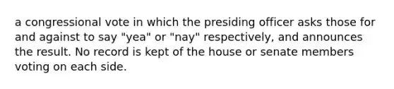 a congressional vote in which the presiding officer asks those for and against to say "yea" or "nay" respectively, and announces the result. No record is kept of the house or senate members voting on each side.