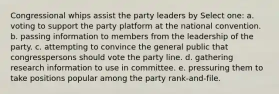 Congressional whips assist the party leaders by Select one: a. voting to support the party platform at the national convention. b. passing information to members from the leadership of the party. c. attempting to convince the general public that congresspersons should vote the party line. d. gathering research information to use in committee. e. pressuring them to take positions popular among the party rank-and-file.