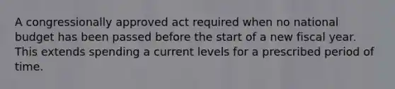 A congressionally approved act required when no national budget has been passed before the start of a new fiscal year. This extends spending a current levels for a prescribed period of time.