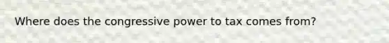 Where does the congressive power to tax comes from?