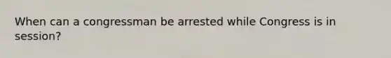 When can a congressman be arrested while Congress is in session?