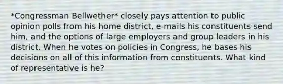 *Congressman Bellwether* closely pays attention to public opinion polls from his home district, e-mails his constituents send him, and the options of large employers and group leaders in his district. When he votes on policies in Congress, he bases his decisions on all of this information from constituents. What kind of representative is he?