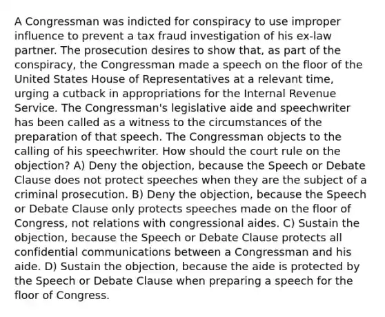 A Congressman was indicted for conspiracy to use improper influence to prevent a tax fraud investigation of his ex-law partner. The prosecution desires to show that, as part of the conspiracy, the Congressman made a speech on the floor of the United States House of Representatives at a relevant time, urging a cutback in appropriations for the Internal Revenue Service. The Congressman's legislative aide and speechwriter has been called as a witness to the circumstances of the preparation of that speech. The Congressman objects to the calling of his speechwriter. How should the court rule on the objection? A) Deny the objection, because the Speech or Debate Clause does not protect speeches when they are the subject of a criminal prosecution. B) Deny the objection, because the Speech or Debate Clause only protects speeches made on the floor of Congress, not relations with congressional aides. C) Sustain the objection, because the Speech or Debate Clause protects all confidential communications between a Congressman and his aide. D) Sustain the objection, because the aide is protected by the Speech or Debate Clause when preparing a speech for the floor of Congress.