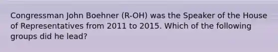 Congressman John Boehner (R-OH) was the Speaker of the House of Representatives from 2011 to 2015. Which of the following groups did he lead?