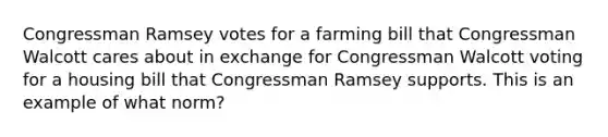 Congressman Ramsey votes for a farming bill that Congressman Walcott cares about in exchange for Congressman Walcott voting for a housing bill that Congressman Ramsey supports. This is an example of what norm?