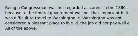 Being a Congressman was not regarded as career in the 1860s because a. the federal government was not that important b. it was difficult to travel to Washington. c. Washington was not considered a pleasant place to live. d. the job did not pay well e. All of the above.