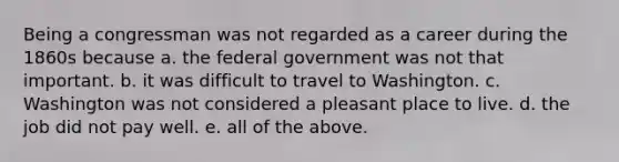 Being a congressman was not regarded as a career during the 1860s because a. the federal government was not that important. b. it was difficult to travel to Washington. c. Washington was not considered a pleasant place to live. d. the job did not pay well. e. all of the above.