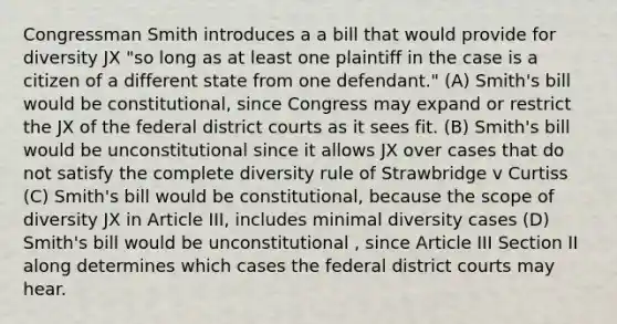 Congressman Smith introduces a a bill that would provide for diversity JX "so long as at least one plaintiff in the case is a citizen of a different state from one defendant." (A) Smith's bill would be constitutional, since Congress may expand or restrict the JX of the federal district courts as it sees fit. (B) Smith's bill would be unconstitutional since it allows JX over cases that do not satisfy the complete diversity rule of Strawbridge v Curtiss (C) Smith's bill would be constitutional, because the scope of diversity JX in Article III, includes minimal diversity cases (D) Smith's bill would be unconstitutional , since Article III Section II along determines which cases the federal district courts may hear.