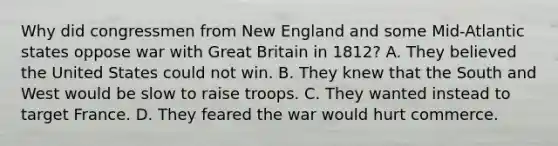 Why did congressmen from New England and some Mid-Atlantic states oppose war with Great Britain in 1812? A. They believed the United States could not win. B. They knew that the South and West would be slow to raise troops. C. They wanted instead to target France. D. They feared the war would hurt commerce.