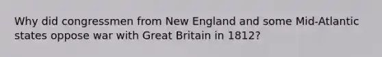 Why did congressmen from New England and some Mid-Atlantic states oppose war with Great Britain in 1812?