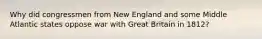 Why did congressmen from New England and some Middle Atlantic states oppose war with Great Britain in 1812?