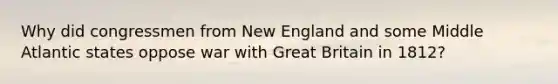 Why did congressmen from New England and some Middle Atlantic states oppose war with Great Britain in 1812?