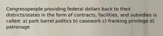 Congresspeople providing federal dollars back to their districts/states in the form of contracts, facilities, and subsidies is called: a) pork barrel politics b) casework c) franking privilege d) patronage