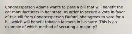 Congressperson Adams wants to pass a bill that will benefit the car manufacturers in her state. In order to secure a vote in favor of this bill from Congressperson Buford, she agrees to vote for a bill which will benefit tobacco farmers in his state. This is an example of which method of securing a majority?