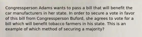 Congressperson Adams wants to pass a bill that will benefit the car manufacturers in her state. In order to secure a vote in favor of this bill from Congressperson Buford, she agrees to vote for a bill which will benefit tobacco farmers in his state. This is an example of which method of securing a majority?