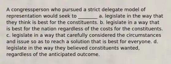 A congressperson who pursued a strict delegate model of representation would seek to ________ a. legislate in the way that they think is best for the constituents. b. legislate in a way that is best for the nation regardless of the costs for the constituents. c. legislate in a way that carefully considered the circumstances and issue so as to reach a solution that is best for everyone. d. legislate in the way they believed constituents wanted, regardless of the anticipated outcome.