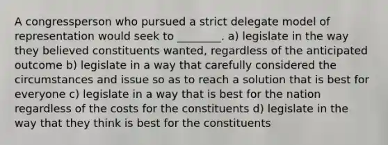 A congressperson who pursued a strict delegate model of representation would seek to ________. a) legislate in the way they believed constituents wanted, regardless of the anticipated outcome b) legislate in a way that carefully considered the circumstances and issue so as to reach a solution that is best for everyone c) legislate in a way that is best for the nation regardless of the costs for the constituents d) legislate in the way that they think is best for the constituents