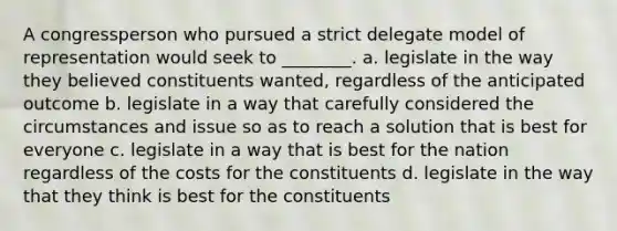 A congressperson who pursued a strict delegate model of representation would seek to ________. a. legislate in the way they believed constituents wanted, regardless of the anticipated outcome b. legislate in a way that carefully considered the circumstances and issue so as to reach a solution that is best for everyone c. legislate in a way that is best for the nation regardless of the costs for the constituents d. legislate in the way that they think is best for the constituents